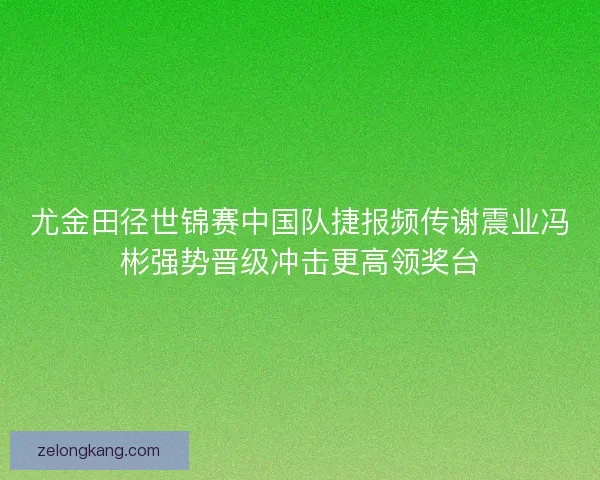 尤金田径世锦赛中国队捷报频传谢震业冯彬强势晋级冲击更高领奖台 尤金田径世锦赛中国队捷报频传谢震业冯彬强势晋级冲击更高领奖台