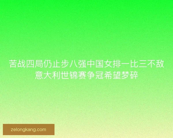 苦战四局仍止步八强中国女排一比三不敌意大利世锦赛争冠希望梦碎 苦战四局仍止步八强中国女排一比三不敌意大利世锦赛争冠希望梦碎