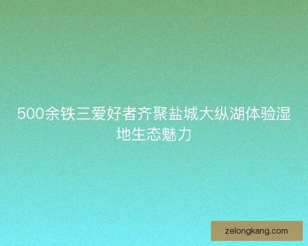 500余铁三爱好者齐聚盐城大纵湖体验湿地生态魅力
