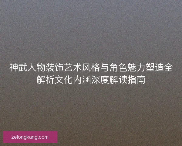 神武人物装饰艺术风格与角色魅力塑造全解析文化内涵深度解读指南