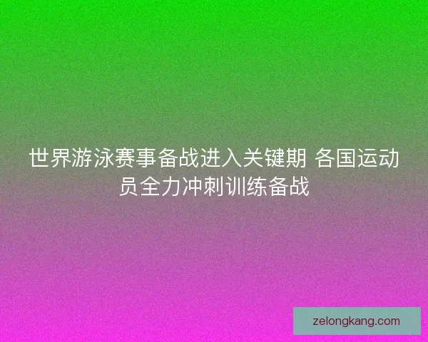 世界游泳赛事备战进入关键期 各国运动员全力冲刺训练备战