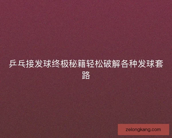 乒乓接发球终极秘籍轻松破解各种发球套路