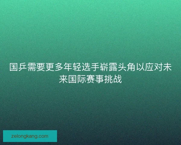 国乒需要更多年轻选手崭露头角以应对未来国际赛事挑战 国乒需要更多年轻选手崭露头角以应对未来国际赛事挑战