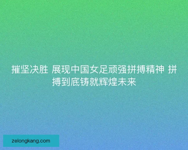 摧坚决胜 展现中国女足顽强拼搏精神 拼搏到底铸就辉煌未来