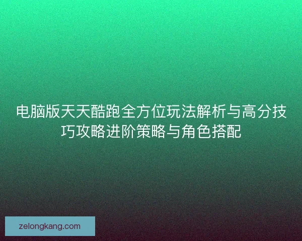 电脑版天天酷跑全方位玩法解析与高分技巧攻略进阶策略与角色搭配