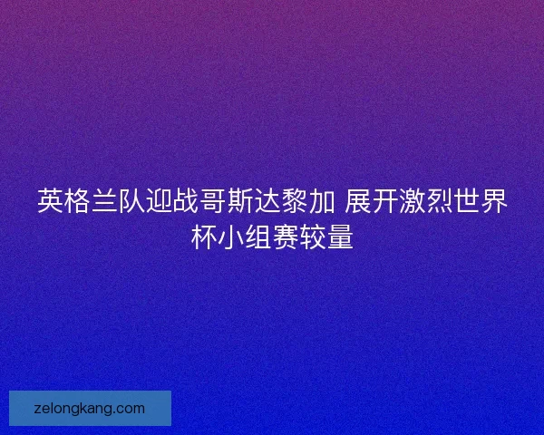 英格兰队迎战哥斯达黎加 展开激烈世界杯小组赛较量