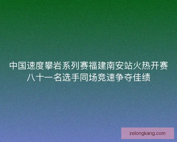 中国速度攀岩系列赛福建南安站火热开赛八十一名选手同场竞速争夺佳绩