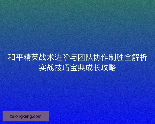 和平精英战术进阶与团队协作制胜全解析实战技巧宝典成长攻略