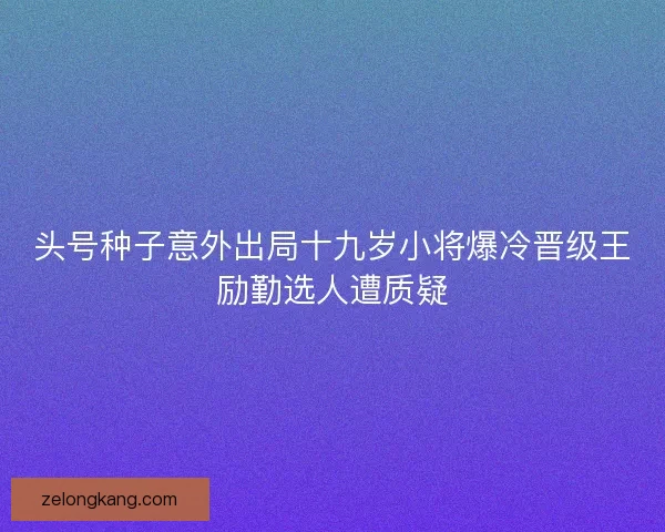 头号种子意外出局十九岁小将爆冷晋级王励勤选人遭质疑