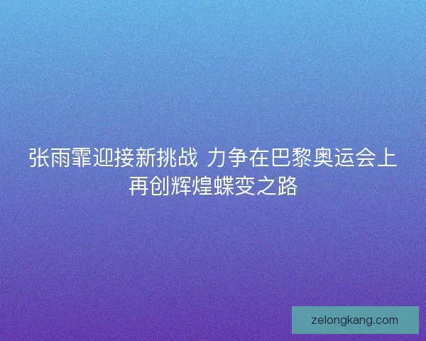 张雨霏迎接新挑战 力争在巴黎奥运会上再创辉煌蝶变之路