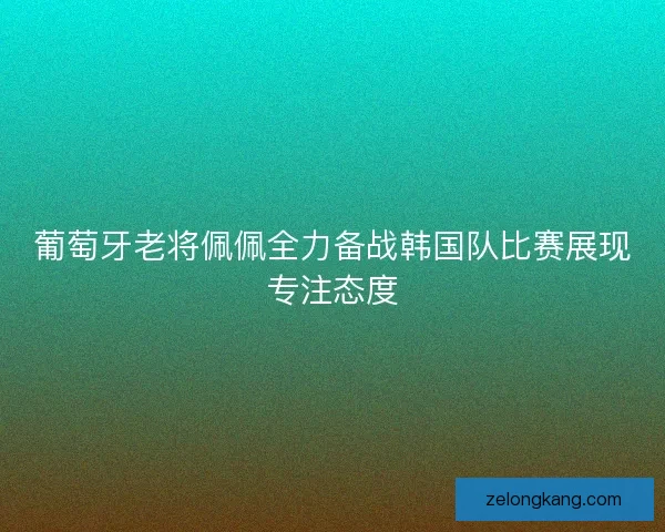 葡萄牙老将佩佩全力备战韩国队比赛展现专注态度