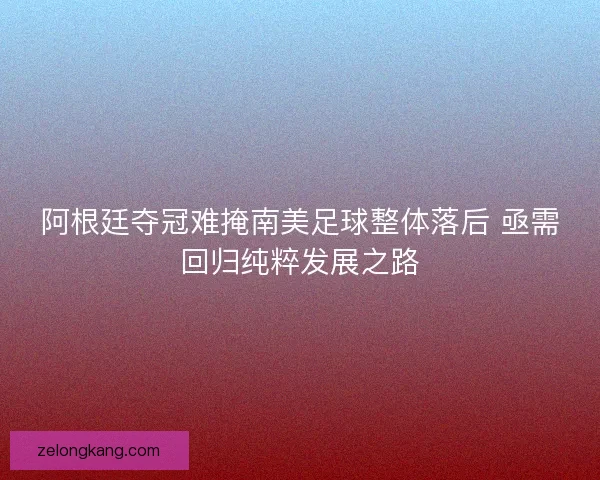 阿根廷夺冠难掩南美足球整体落后 亟需回归纯粹发展之路