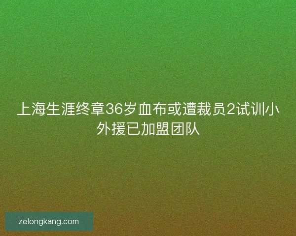 上海生涯终章36岁血布或遭裁员2试训小外援已加盟团队