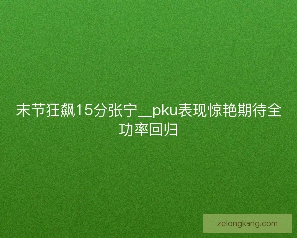 末节狂飙15分张宁__pku表现惊艳期待全功率回归