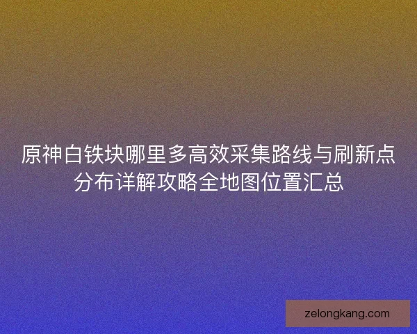原神白铁块哪里多高效采集路线与刷新点分布详解攻略全地图位置汇总 原神白铁块哪里多高效采集路线与刷新点分布详解攻略全地图位置汇总