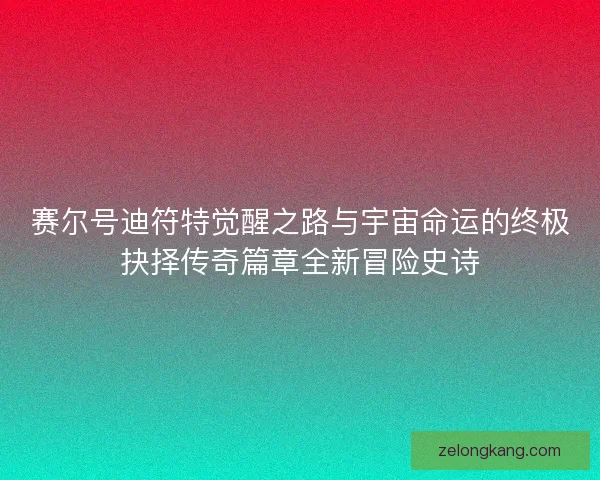 赛尔号迪符特觉醒之路与宇宙命运的终极抉择传奇篇章全新冒险史诗