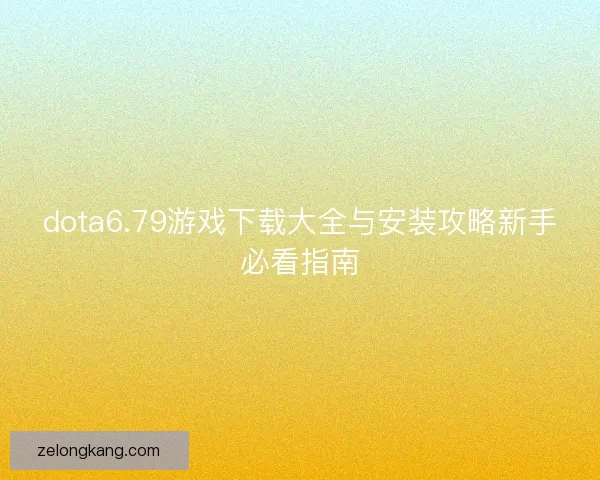 dota6.79游戏下载大全与安装攻略新手必看指南