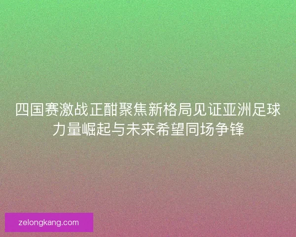 四国赛激战正酣聚焦新格局见证亚洲足球力量崛起与未来希望同场争锋
