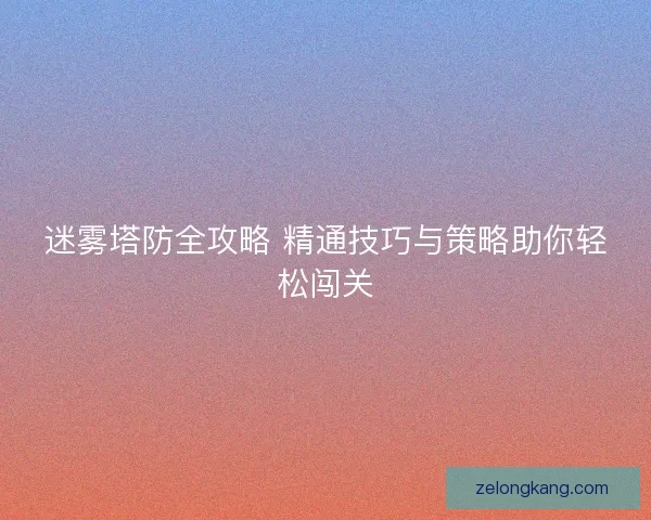 迷雾塔防全攻略 精通技巧与策略助你轻松闯关 迷雾塔防全攻略 精通技巧与策略助你轻松闯关