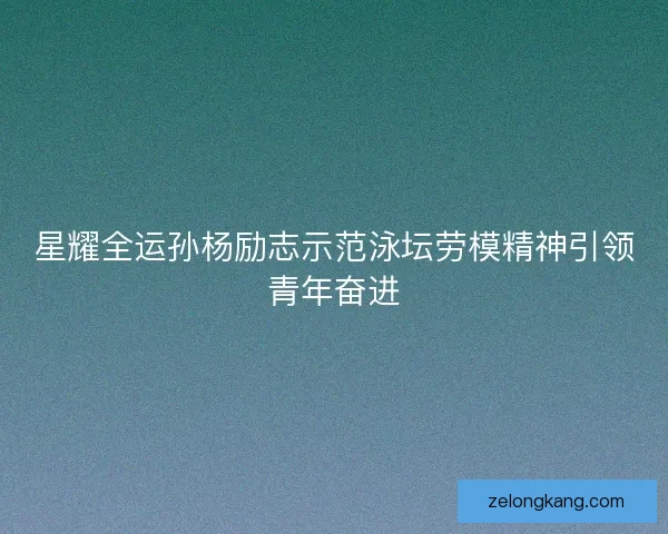 星耀全运孙杨励志示范泳坛劳模精神引领青年奋进