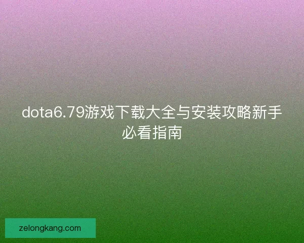 dota6.79游戏下载大全与安装攻略新手必看指南