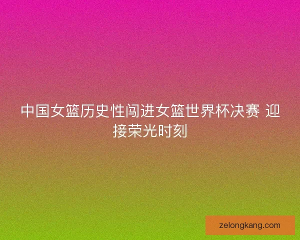 中国女篮历史性闯进女篮世界杯决赛 迎接荣光时刻