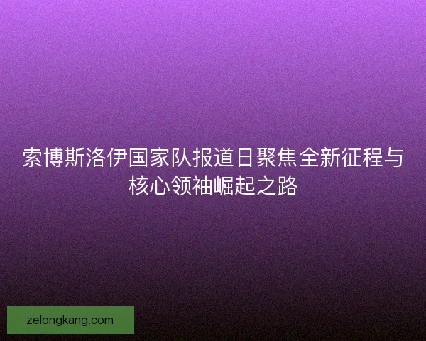 索博斯洛伊国家队报道日聚焦全新征程与核心领袖崛起之路