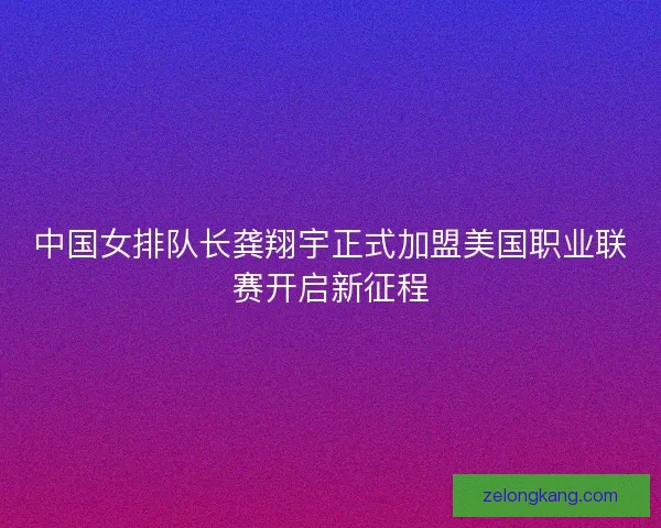 中国女排队长龚翔宇正式加盟美国职业联赛开启新征程