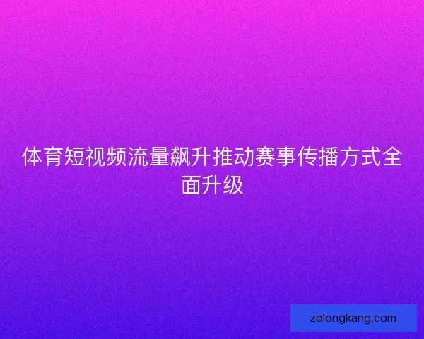 体育短视频流量飙升推动赛事传播方式全面升级