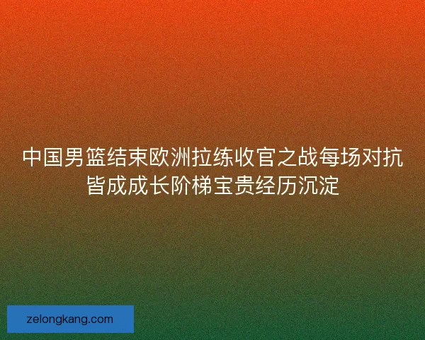 中国男篮结束欧洲拉练收官之战每场对抗皆成成长阶梯宝贵经历沉淀
